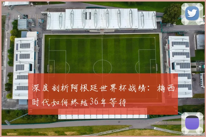 深度剖析阿根廷世界杯战绩：梅西时代如何终结36年等待