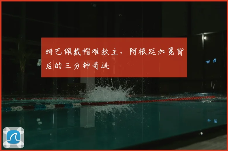姆巴佩戴帽难救主，阿根廷加冕背后的三分钟奇迹