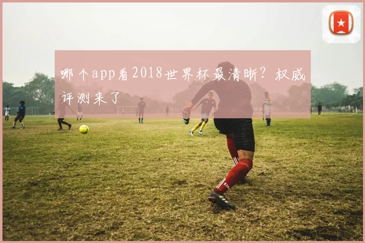 哪个app看2018世界杯最清晰?权威评测来了