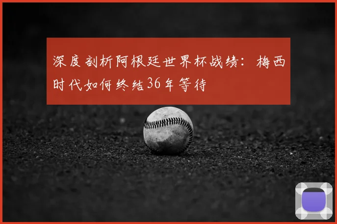 深度剖析阿根廷世界杯战绩：梅西时代如何终结36年等待