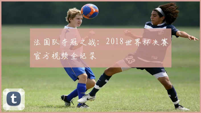 法国队夺冠之战：2018世界杯决赛官方视频全记录