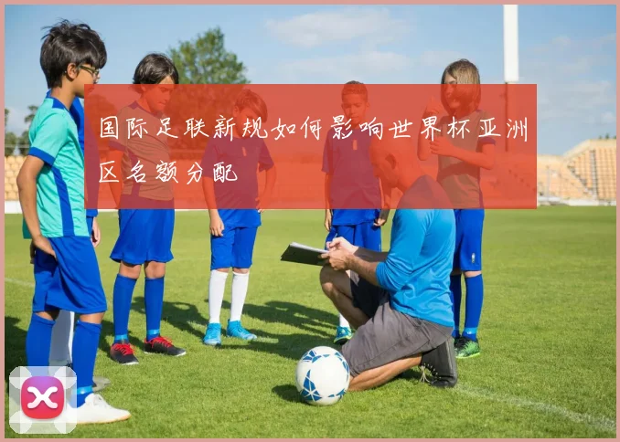 国际足联新规如何影响世界杯亚洲区名额分配