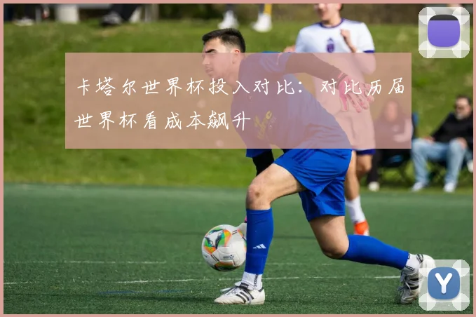 卡塔尔世界杯投入对比:对比历届世界杯看成本飙升