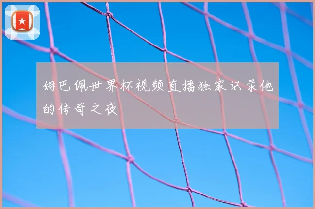 姆巴佩世界杯视频直播独家记录他的传奇之夜