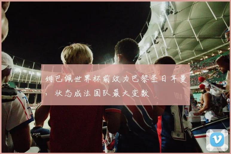 姆巴佩世界杯前效力巴黎圣日耳曼，状态成法国队最大变数