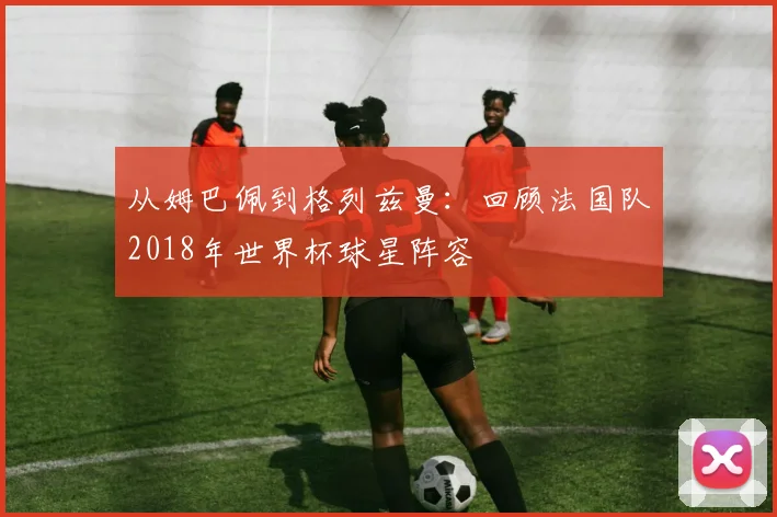 从姆巴佩到格列兹曼:回顾法国队2018年世界杯球星阵容