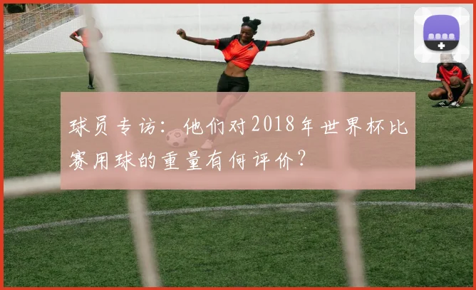球员专访:他们对2018年世界杯比赛用球的重量有何评价?