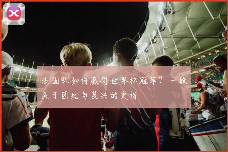 法国队如何赢得世界杯冠军？一段关于团结与复兴的史诗