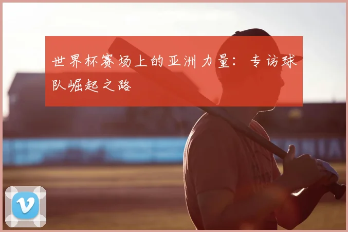 世界杯赛场上的亚洲力量：专访球队崛起之路
