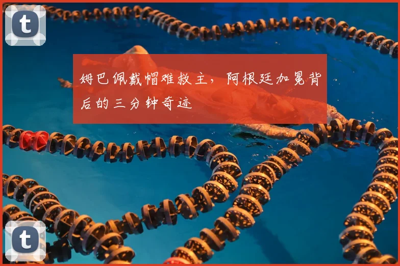 姆巴佩戴帽难救主，阿根廷加冕背后的三分钟奇迹