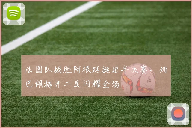法国队战胜阿根廷挺进半决赛，姆巴佩梅开二度闪耀全场