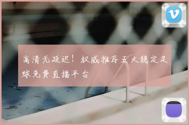 高清无延迟！权威推荐五大稳定足球免费直播平台