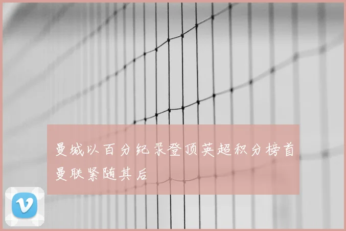 曼城以百分纪录登顶英超积分榜首曼联紧随其后