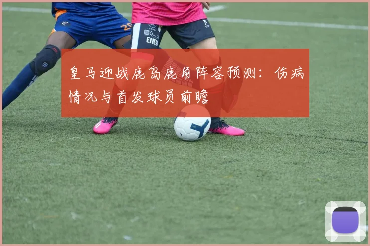皇马迎战鹿岛鹿角阵容预测：伤病情况与首发球员前瞻