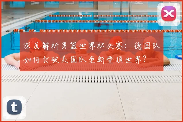深度解析男篮世界杯决赛：德国队如何打破美国队垄断登顶世界？